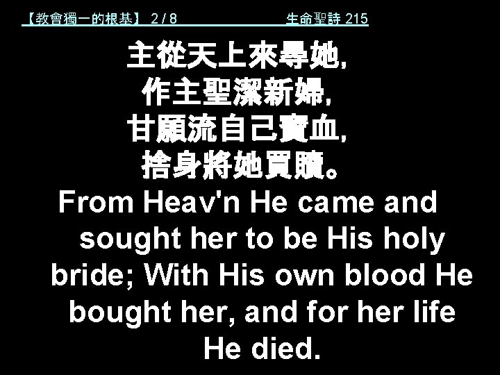 【教會獨一的根基】 2 / 8 生命聖詩 215 主從天上來尋她， 作主聖潔新婦， 甘願流自己寶血， 捨身將她買贖。 From Heav'n He came
