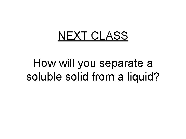 NEXT CLASS How will you separate a soluble solid from a liquid? 
