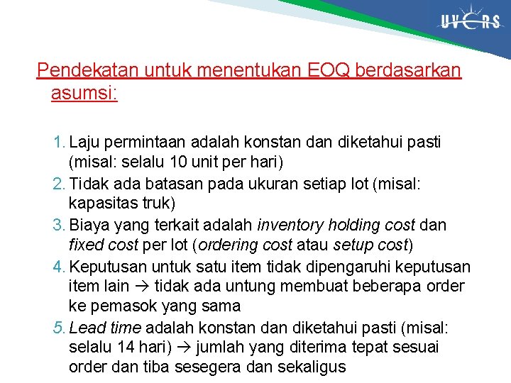 Pendekatan untuk menentukan EOQ berdasarkan asumsi: 1. Laju permintaan adalah konstan diketahui pasti (misal: