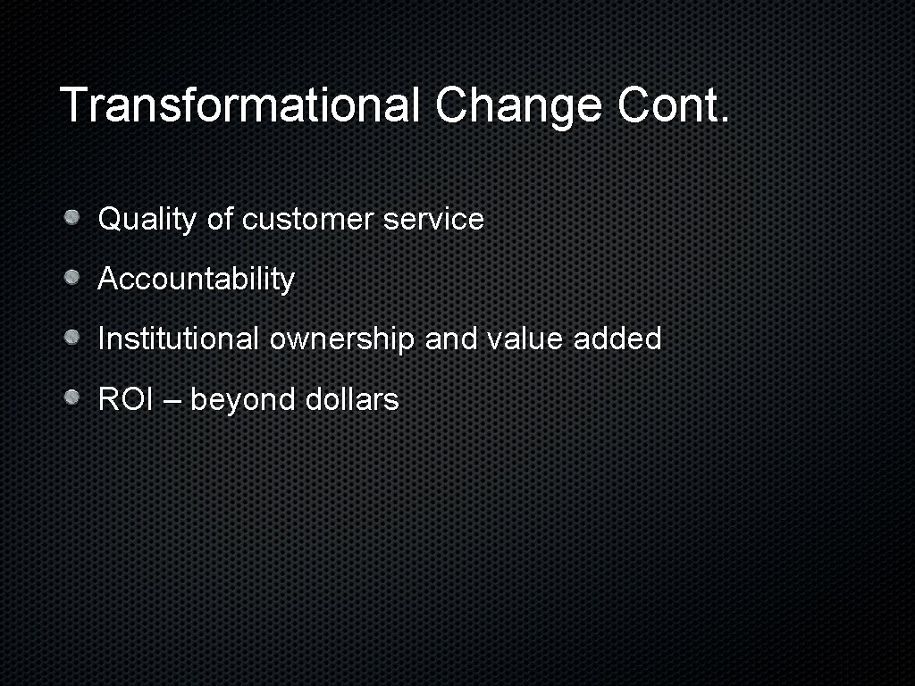 Transformational Change Cont. Quality of customer service Accountability Institutional ownership and value added ROI