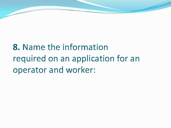 8. Name the information required on an application for an operator and worker: 