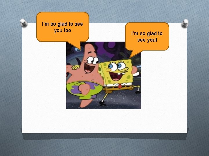 I’m so glad to see you too I’m so glad to see you! 