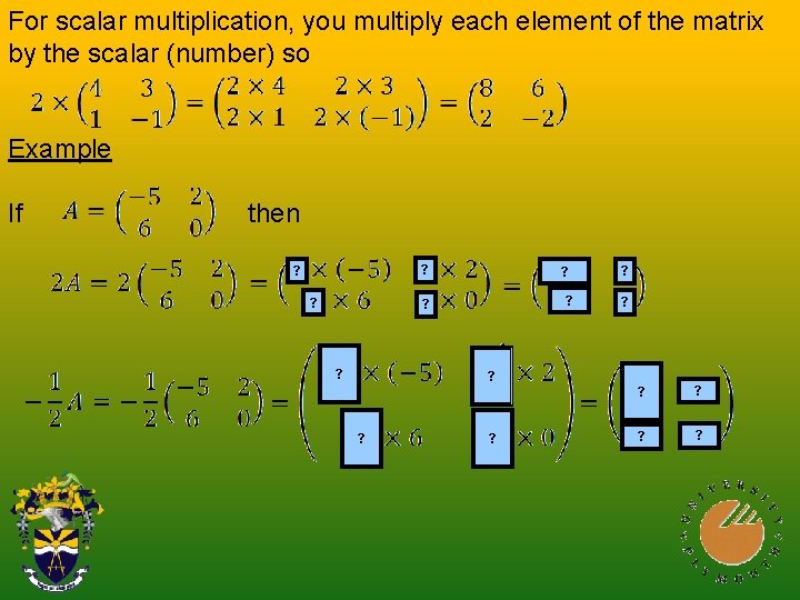 For scalar multiplication, you multiply each element of the matrix by the scalar (number)