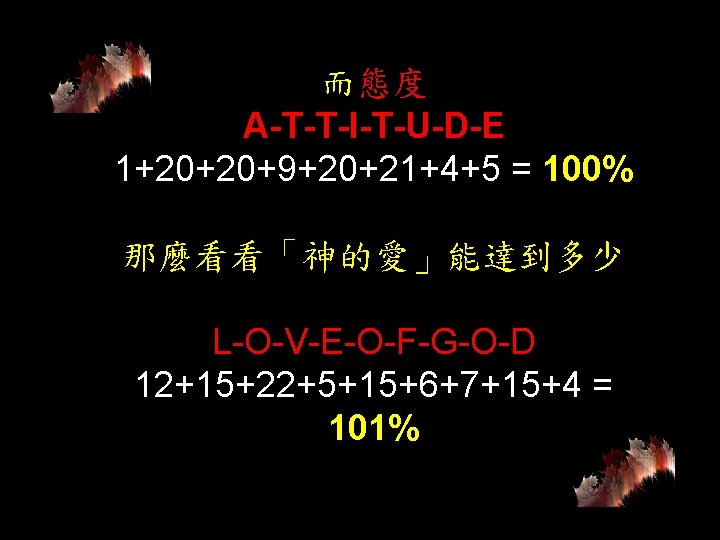 而態度 A-T-T-I-T-U-D-E 1+20+20+9+20+21+4+5 = 100% 那麼看看「神的愛」能達到多少 L-O-V-E-O-F-G-O-D 12+15+22+5+15+6+7+15+4 = 101% 