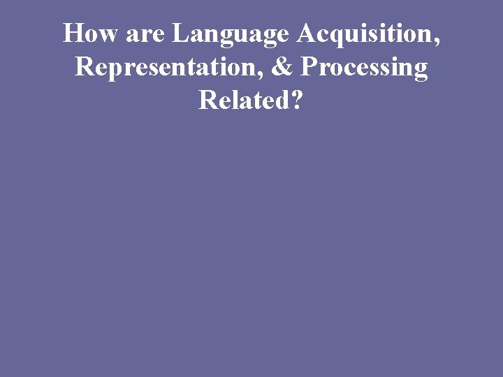 How are Language Acquisition, Representation, & Processing Related? 