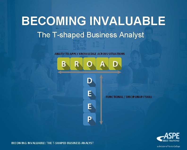 BECOMING INVALUABLE The T-shaped Business Analyst ABILITY TO APPLY KNOWLEDGE ACROSS SITUATIONS FUNCTIONAL /