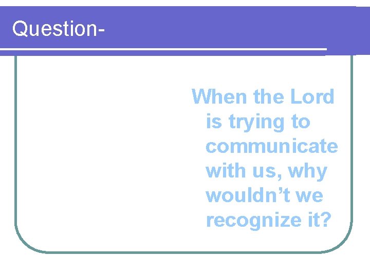 Question. When the Lord is trying to communicate with us, why wouldn’t we recognize