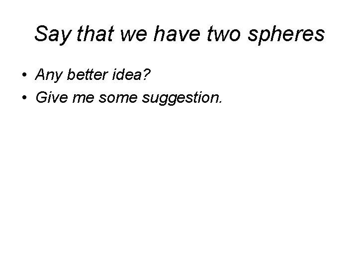 Say that we have two spheres • Any better idea? • Give me some