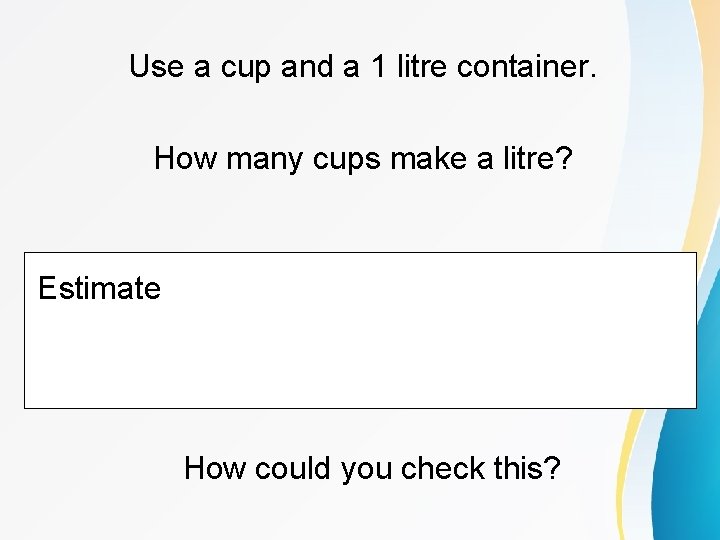 Use a cup and a 1 litre container. How many cups make a litre?