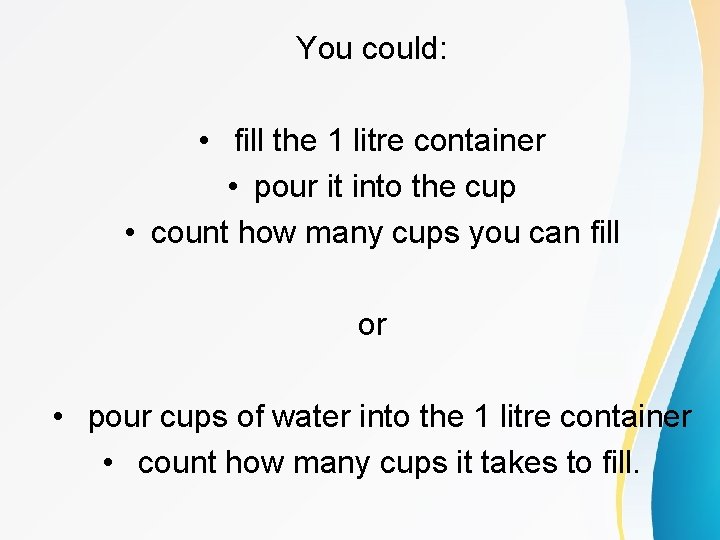 You could: • fill the 1 litre container • pour it into the cup