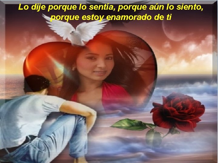 Lo dije porque lo sentía, porque aún lo siento, porque estoy enamorado de ti