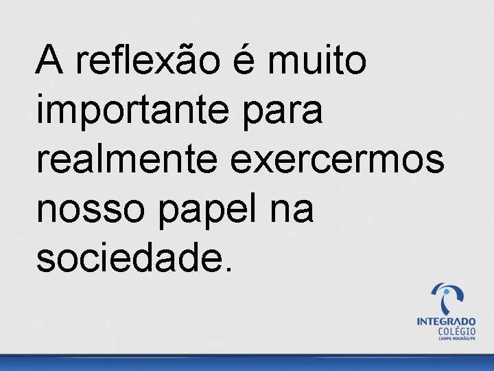 A reflexão é muito importante para realmente exercermos nosso papel na sociedade. 