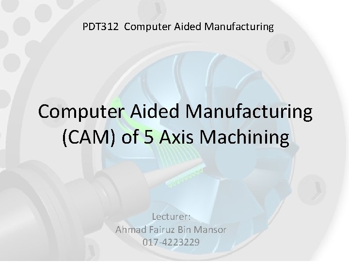 PDT 312 Computer Aided Manufacturing (CAM) of 5 Axis Machining Lecturer: Ahmad Fairuz Bin