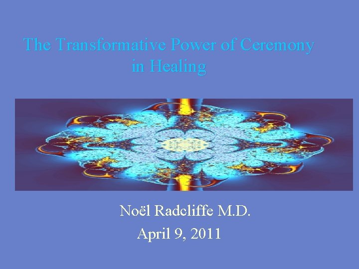 The Transformative Power of Ceremony in Healing Noël Radcliffe M. D. April 9, 2011