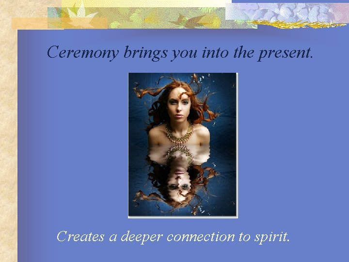 Ceremony brings you into the present. Creates a deeper connection to spirit. 