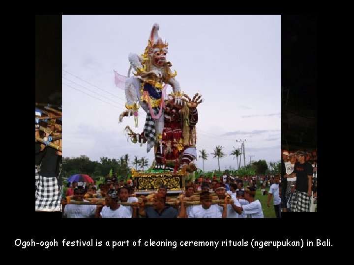Ogoh-ogoh festival is a part of cleaning ceremony rituals (ngerupukan) in Bali. 