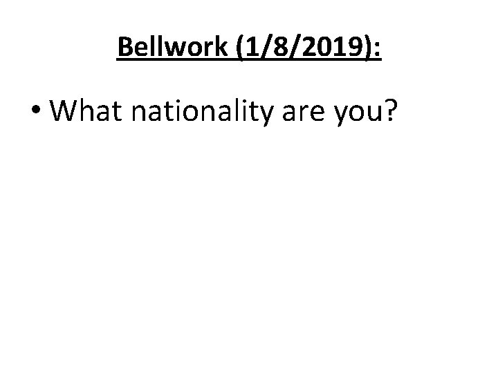 Bellwork (1/8/2019): • What nationality are you? 