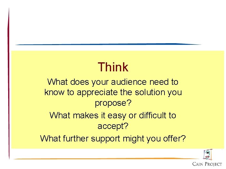 Think What does your audience need to know to appreciate the solution you propose?
