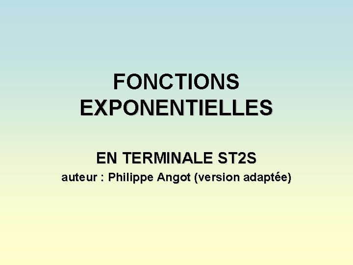 FONCTIONS EXPONENTIELLES EN TERMINALE ST 2 S auteur : Philippe Angot (version adaptée) FONCTIONS EXPONENTIELLES EN TERMINALE ST 2 S auteur : Philippe Angot (version adaptée)