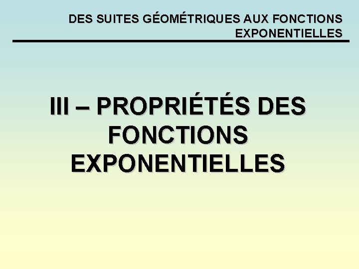 DES SUITES GÉOMÉTRIQUES AUX FONCTIONS EXPONENTIELLES III – PROPRIÉTÉS DES FONCTIONS EXPONENTIELLES DES SUITES GÉOMÉTRIQUES AUX FONCTIONS EXPONENTIELLES III – PROPRIÉTÉS DES FONCTIONS EXPONENTIELLES