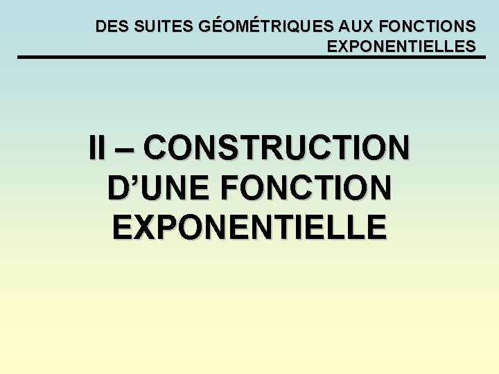 DES SUITES GÉOMÉTRIQUES AUX FONCTIONS EXPONENTIELLES II – CONSTRUCTION D’UNE FONCTION EXPONENTIELLE DES SUITES GÉOMÉTRIQUES AUX FONCTIONS EXPONENTIELLES II – CONSTRUCTION D’UNE FONCTION EXPONENTIELLE