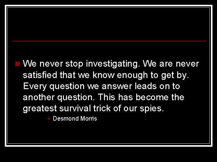 n We never stop investigating. We are never satisfied that we know enough to