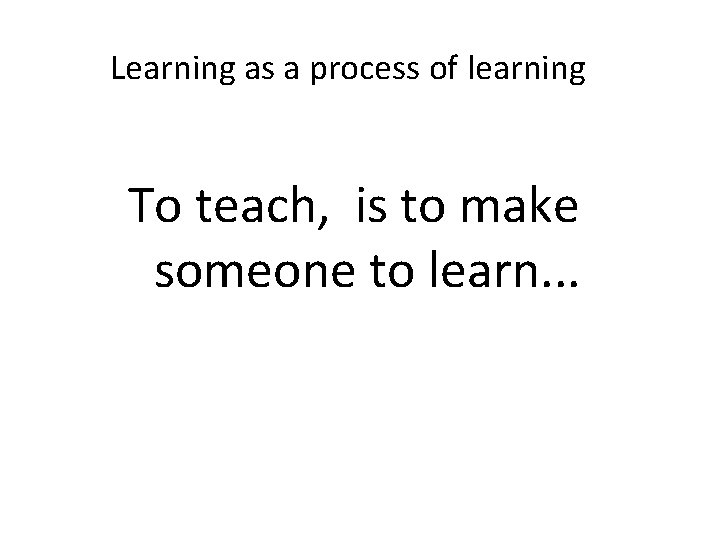 Learning as a process of learning To teach, is to make someone to learn.