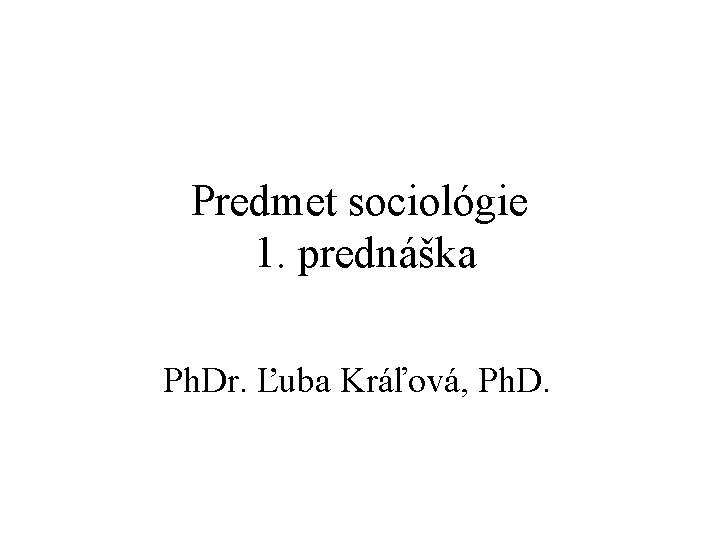 Predmet sociológie 1. prednáška Ph. Dr. Ľuba Kráľová, Ph. D. 