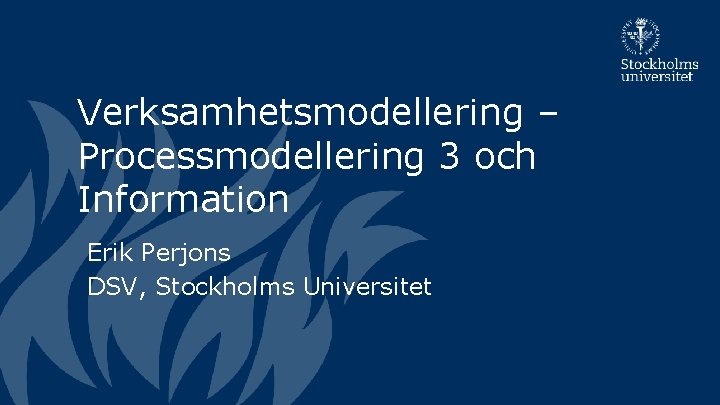 Verksamhetsmodellering – Processmodellering 3 och Information Erik Perjons DSV, Stockholms Universitet 