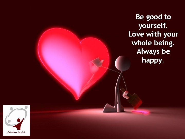 Be good to yourself. Love with your whole being. Always be happy. 