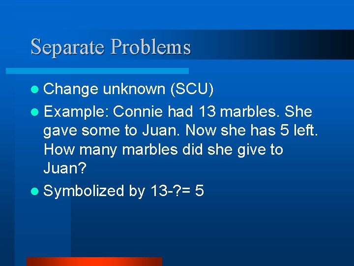 Separate Problems l Change unknown (SCU) l Example: Connie had 13 marbles. She gave