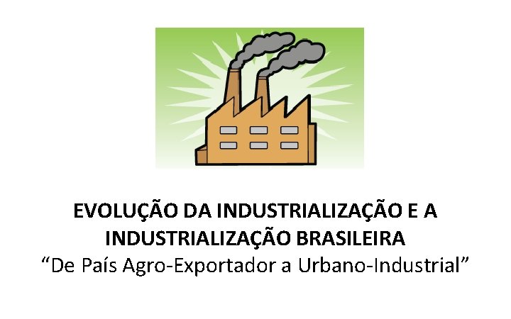 EVOLUÇÃO DA INDUSTRIALIZAÇÃO E A INDUSTRIALIZAÇÃO BRASILEIRA “De País Agro-Exportador a Urbano-Industrial” 