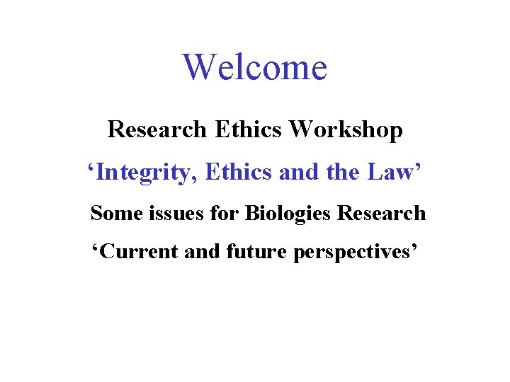 Welcome Research Ethics Workshop ‘Integrity, Ethics and the Law’ Some issues for Biologies Research