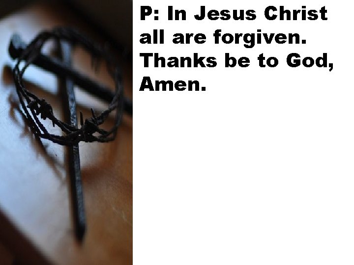 P: In Jesus Christ all are forgiven. Thanks be to God, Amen. 
