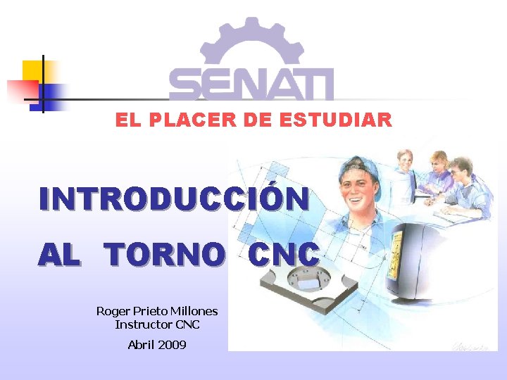 EL PLACER DE ESTUDIAR INTRODUCCIÓN AL TORNO CNC Roger Prieto Millones Instructor CNC Abril EL PLACER DE ESTUDIAR INTRODUCCIÓN AL TORNO CNC Roger Prieto Millones Instructor CNC Abril