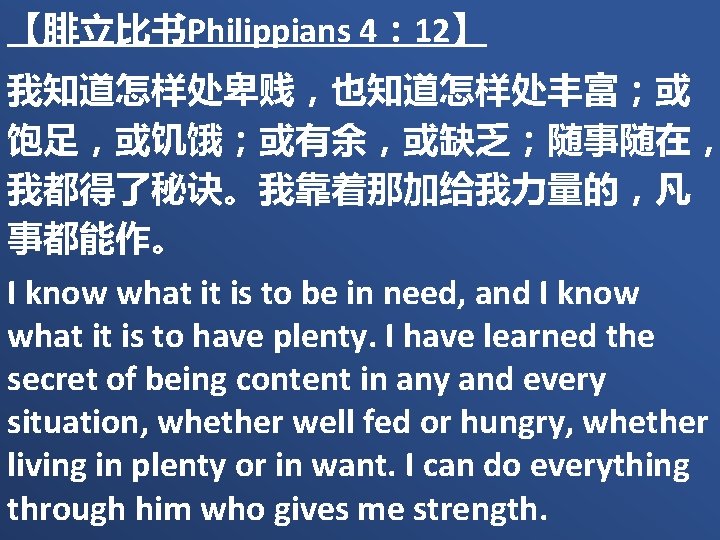 【腓立比书Philippians 4： 12】 我知道怎样处卑贱，也知道怎样处丰富；或 饱足，或饥饿；或有余，或缺乏；随事随在， 我都得了秘诀。我靠着那加给我力量的，凡 事都能作。 I know what it is to be