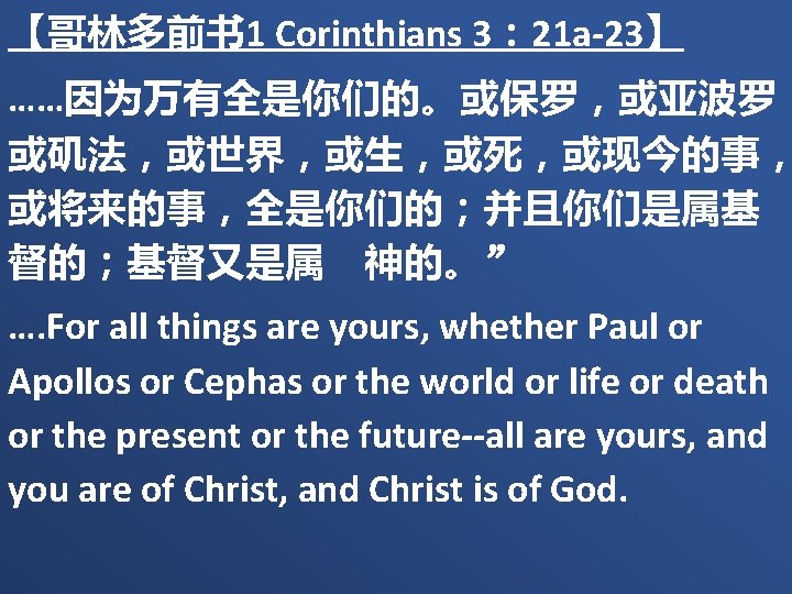 【哥林多前书 1 Corinthians 3： 21 a-23】 ……因为万有全是你们的。或保罗，或亚波罗， 或矶法，或世界，或生，或死，或现今的事， 或将来的事，全是你们的；并且你们是属基 督的；基督又是属　神的。” …. For all things