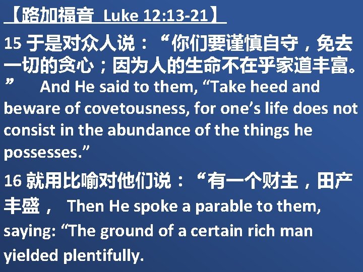 【路加福音 Luke 12: 13 -21】 15 于是对众人说：“你们要谨慎自守，免去 一切的贪心；因为人的生命不在乎家道丰富。 ” And He said to them,