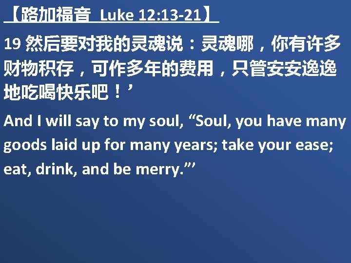 【路加福音 Luke 12: 13 -21】 19 然后要对我的灵魂说：灵魂哪，你有许多 财物积存，可作多年的费用，只管安安逸逸 地吃喝快乐吧！’ And I will say to