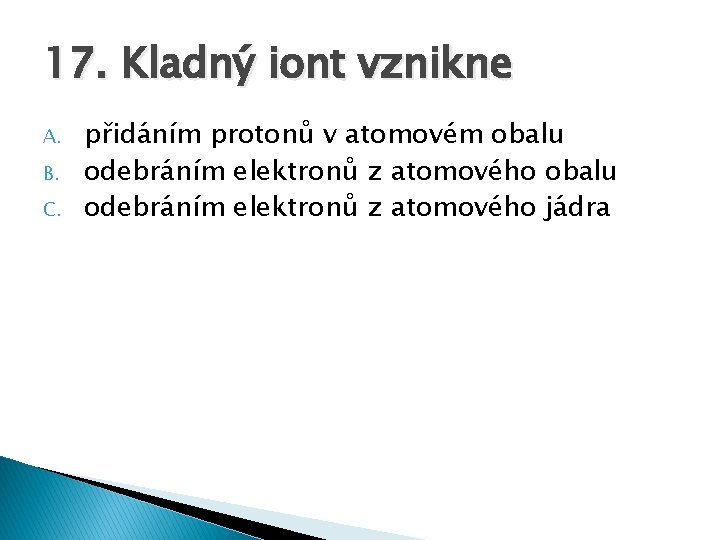 17. Kladný iont vznikne A. B. C. přidáním protonů v atomovém obalu odebráním elektronů