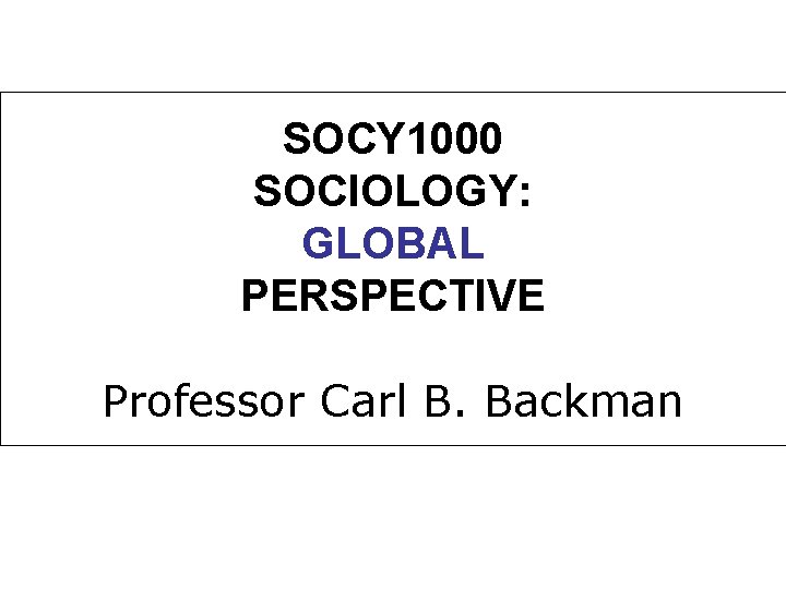 SOCY 1000 SOCIOLOGY: GLOBAL PERSPECTIVE Professor Carl B. Backman 