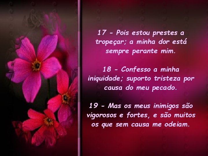 17 - Pois estou prestes a tropeçar; a minha dor está sempre perante mim. 17 - Pois estou prestes a tropeçar; a minha dor está sempre perante mim.