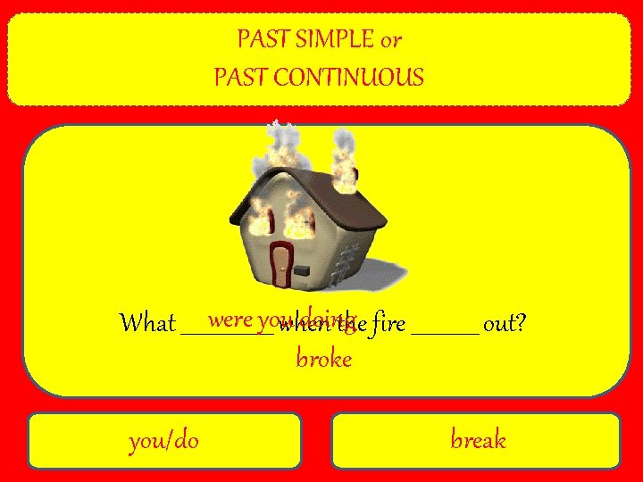 PAST SIMPLE or PAST CONTINUOUS were youwhen doing What _________ the fire _______ out?