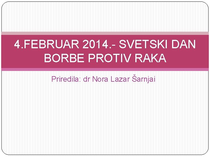 4. FEBRUAR 2014. - SVETSKI DAN BORBE PROTIV RAKA Priredila: dr Nora Lazar Šarnjai