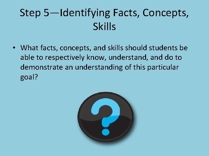 Step 5—Identifying Facts, Concepts, Skills • What facts, concepts, and skills should students be