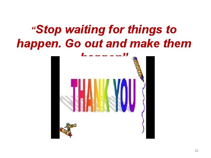 “Stop waiting for things to happen. Go out and make them happen” 16 