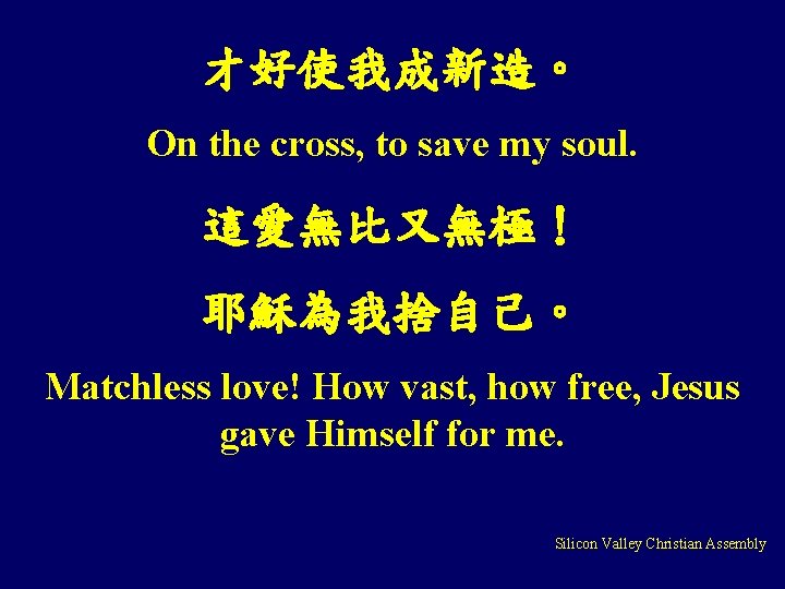 才好使我成新造。 On the cross, to save my soul. 這愛無比又無極! 耶穌為我捨自己。 Matchless love! How vast, 才好使我成新造。 On the cross, to save my soul. 這愛無比又無極! 耶穌為我捨自己。 Matchless love! How vast,