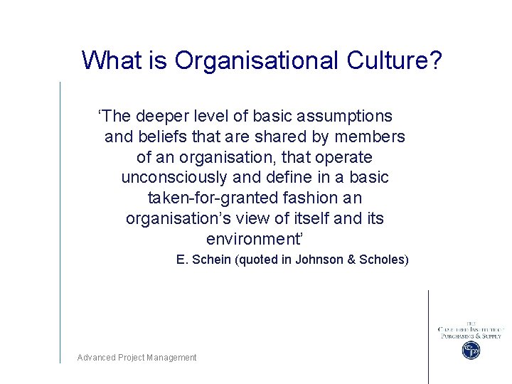 What is Organisational Culture? ‘The deeper level of basic assumptions and beliefs that are