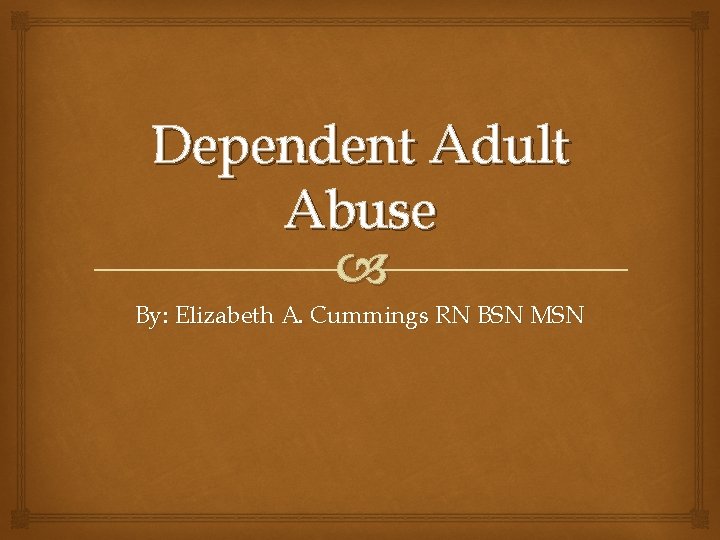 Dependent Adult Abuse By: Elizabeth A. Cummings RN BSN MSN 