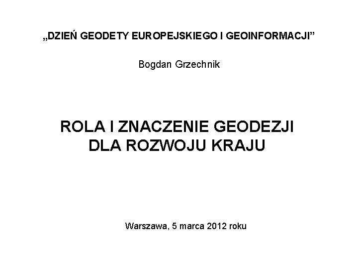 „DZIEŃ GEODETY EUROPEJSKIEGO I GEOINFORMACJI” Bogdan Grzechnik ROLA I ZNACZENIE GEODEZJI DLA ROZWOJU KRAJU